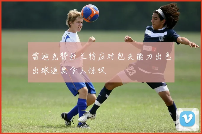 雷迪克赞杜兰特应对包夹能力出色出球速度令人惊叹