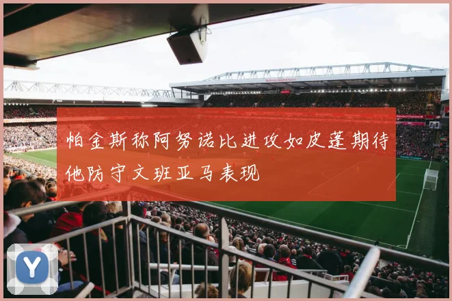 帕金斯称阿努诺比进攻如皮蓬期待他防守文班亚马表现