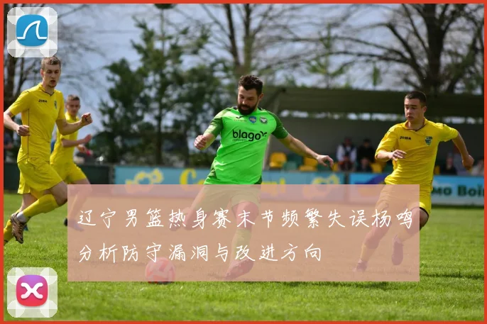 辽宁男篮热身赛末节频繁失误杨鸣分析防守漏洞与改进方向