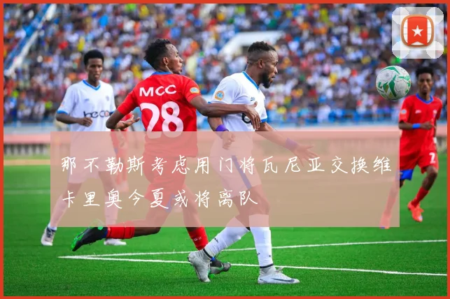 那不勒斯考虑用门将瓦尼亚交换维卡里奥今夏或将离队