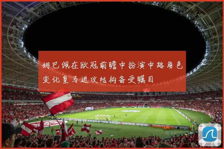 姆巴佩在欧冠前瞻中扮演中路角色变化皇马进攻结构备受瞩目