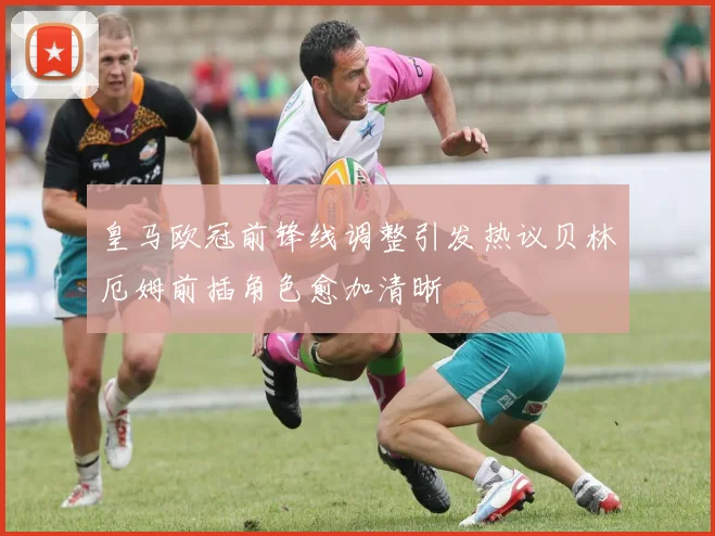 皇马欧冠前锋线调整引发热议贝林厄姆前插角色愈加清晰