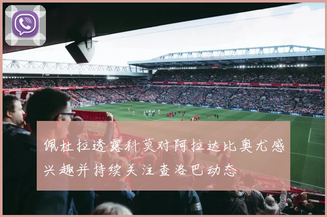 佩杜拉透露科莫对阿拉达比奥尤感兴趣并持续关注查洛巴动态