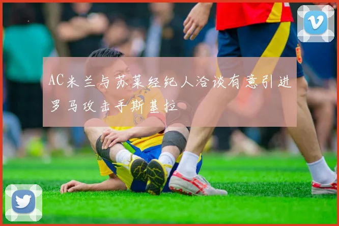 AC米兰与苏莱经纪人洽谈有意引进罗马攻击手斯基拉